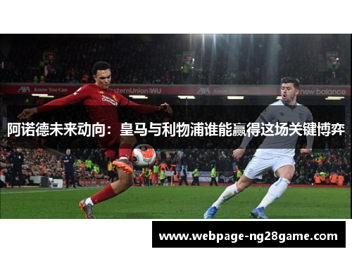 阿诺德未来动向：皇马与利物浦谁能赢得这场关键博弈
