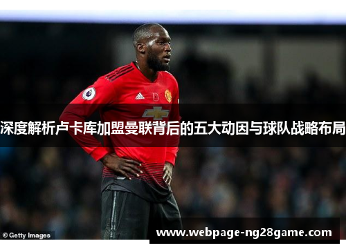 深度解析卢卡库加盟曼联背后的五大动因与球队战略布局 深度解析卢卡库加盟曼联背后的五大动因与球队战略布局