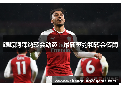 跟踪阿森纳转会动态：最新签约和转会传闻