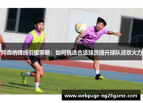 阿森纳锋线引援策略:如何挑选合适球员提升球队进攻火力 阿森纳锋线引援策略:如何挑选合适球员提升球队进攻火力